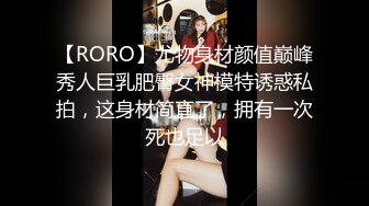 【RORO】尤物身材颜值巅峰秀人巨乳肥臀女神模特诱惑私拍，这身材简直了，拥有一次死也足以