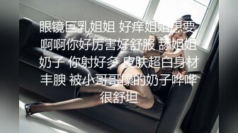 眼镜巨乳姐姐 好痒姐姐想要 啊啊你好厉害好舒服 舔姐姐奶子 你射好多 皮肤超白身材丰腴 被小哥哥操的奶子哗哗很舒坦