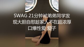 SWAG 21分钟被弟弟同学发现大胆自慰趁家人不在超浓厚口爆性爱 爱子