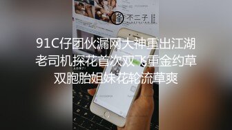 91C仔团伙漏网大神重出江湖老司机探花首次双飞重金约草双胞胎姐妹花轮流草爽