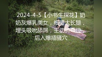 2024-4-5【小书生探花】奶奶灰爆乳美女，细腰大长腿，埋头吸吮舔屌，主动骑乘位，后入爆插骚穴