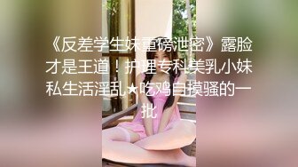 《反差学生妹重磅泄密》露脸才是王道！护理专科美乳小妹私生活淫乱★吃鸡自摸骚的一批