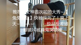 推荐！女神首次啪啪大秀~【兔兔兔豆】快被操死了！爽上天~！~~~✨✨✨--极品反差婊，眼镜妹被操鬼哭狼嚎