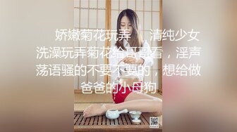 ❤️娇嫩菊花玩弄❤️清纯少女洗澡玩弄菊花给哥哥看，淫声荡语骚的不要不要的，想给做爸爸的小母狗