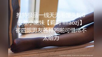 推特极品一线天无毛馒头粉B反差小嫩妹【莉莉 liliaozj】被四眼男友各种啪啪可惜J8不太给力