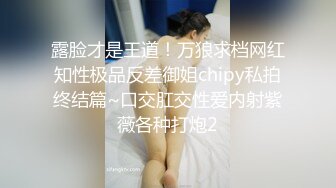 露脸才是王道！万狼求档网红知性极品反差御姐chipy私拍终结篇~口交肛交性爱内射紫薇各种打炮2