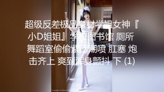 超级反差极品身材学姐女神『小D姐姐』学校图书馆 厕所 舞蹈室偷偷紫薇潮喷 肛塞 炮击齐上 爽到浑身颤抖 下 (1)