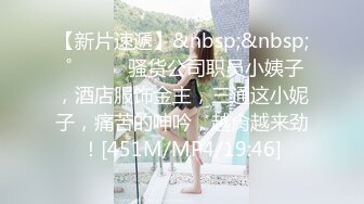 【新片速遞】&nbsp;&nbsp; ˚❤️⁎⁺骚货公司职员小姨子，酒店服饰金主，三通这小妮子，痛苦的呻吟，越肏越来劲！[451M/MP4/19:46]