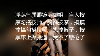 淫荡气质眼镜美御姐，盲人按摩勾搭技师，胸推按摩，摸摸搞搞勾搭技师，扒掉裤子，按摩床上操骚逼，受不了缴枪了