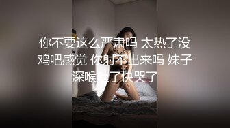 你不要这么严肃吗 太热了没鸡吧感觉 你射不出来吗 妹子深喉吐了快哭了