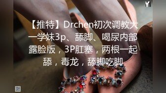 【推特】Drchen初次调教大一学妹3p、舔脚、喝尿内部露脸版，3P肛塞，两根一起舔，毒龙，舔脚吃脚