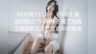 91大神少妇杀手《牛哥》真实约炮之??抖M妹子灌了点酒又是舔脚又是肛交1080P高清无水印版