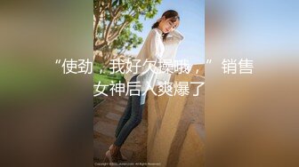 “使劲，我好欠操哦，”销售女神后入爽爆了