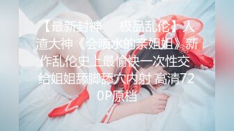 【最新封神❤️极品乱伦】人渣大神《会喷水的亲姐姐》新作乱伦史上最愉快一次性交 给姐姐舔脚舔穴内射 高清720P原档