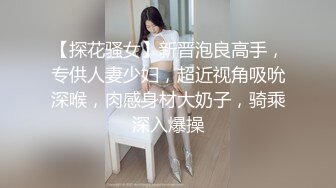 【探花骚女】新晋泡良高手，专供人妻少妇，超近视角吸吮深喉，肉感身材大奶子，骑乘深入爆操