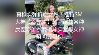 真枪实弹折磨女奴！推特SM大神【冷先生】超强调教各种反差婊圣水滴蜡舔脚窒息女神瞬间变母狗