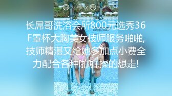 长屌哥洗浴会所800元选秀36F罩杯大胸美女技师服务啪啪,技师精湛又给她多加点小费全力配合各种啪啪,操的想走!