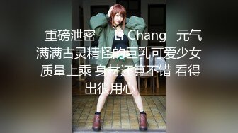 ⭐重磅泄密⭐☸Li Chang☸元气满满古灵精怪的巨乳可爱少女 质量上乘 身材还算不错 看得出很用心▶▶