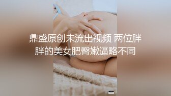 鼎盛原创未流出视频 两位胖胖的美女肥臀嫩逼略不同