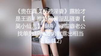 《贵在真实反差淫妻》露脸才是王道！推特网黄淫乱骚妻【吴小仙儿】私拍，绿帽癖老公找单男3P性爱内射露出相当精彩 (12)