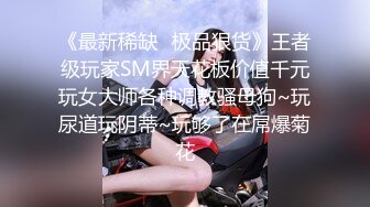 《最新稀缺⭐极品狠货》王者级玩家SM界天花板价值千元玩女大师各种调教骚母狗~玩尿道玩阴蒂~玩够了在屌爆菊花