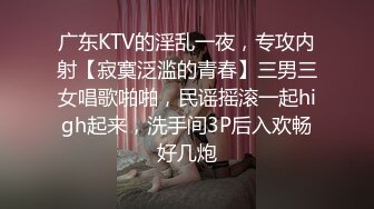 广东KTV的淫乱一夜，专攻内射【寂寞泛滥的青春】三男三女唱歌啪啪，民谣摇滚一起high起来，洗手间3P后入欢畅好几炮