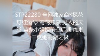 STP22280 全网独家商K探花 灯红酒绿 莺莺燕燕 男人的天堂 苗条小姐姐前凸后翘 啪啪干爽她刺激之极