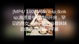 [MP4/ 1008M]&nbsp;&nbsp;高质量偷拍情侣开房，罕见的两女一男，男的当着妹妹的面脱下姐姐裙子摸