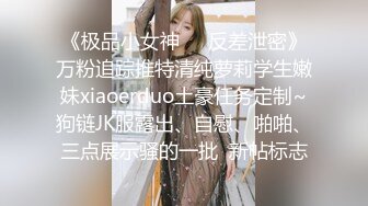 《极品小女神☀️反差泄密》万粉追踪推特清纯萝莉学生嫩妹xiaoerduo土豪任务定制~狗链JK服露出、自慰、啪啪、三点展示骚的一批  新帖标志