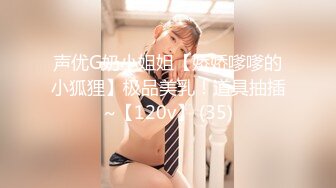 声优G奶小姐姐【娇娇嗲嗲的小狐狸】极品美乳！道具抽插~【120v】 (35)