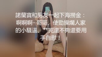 諾蘭寶和男友一起下海撈金：啊啊啊·· 哥哥、使勁操爛人家的小騷逼、艹完還不夠還要用手自慰！