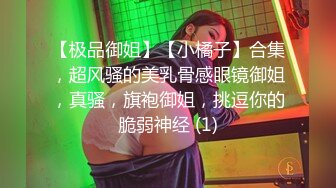 【极品御姐】【小橘子】合集，超风骚的美乳骨感眼镜御姐，真骚，旗袍御姐，挑逗你的脆弱神经 (1)