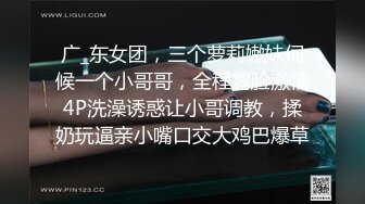 广_东女团，三个萝莉嫩妹伺候一个小哥哥，全程露脸激情4P洗澡诱惑让小哥调教，揉奶玩逼亲小嘴口交大鸡巴爆草