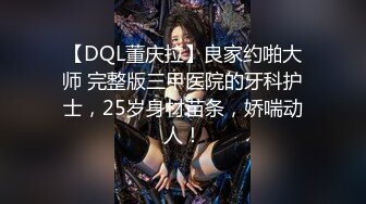 【DQL董庆拉】良家约啪大师 完整版三甲医院的牙科护士，25岁身材苗条，娇喘动人！