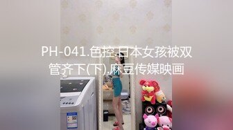 PH-041.色控.日本女孩被双管齐下(下).麻豆传媒映画