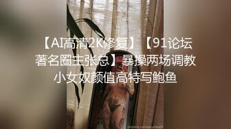 【AI高清2K修复】【91论坛著名圈主张总】暴操两场调教小女奴颜值高特写鲍鱼