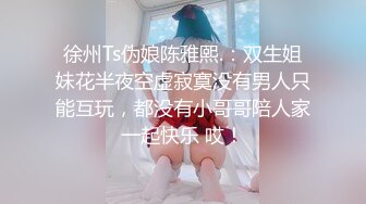 徐州Ts伪娘陈雅熙.：双生姐妹花半夜空虚寂寞没有男人只能互玩，都没有小哥哥陪人家一起快乐 哎！