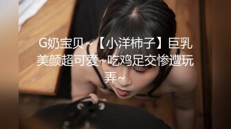 G奶宝贝~【小洋柿子】巨乳美颜超可爱~吃鸡足交惨遭玩弄~