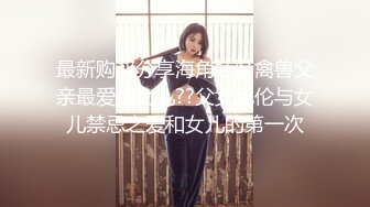 最新购买分享海角社区禽兽父亲最爱我女儿??父女乱伦与女儿禁忌之爱和女儿的第一次