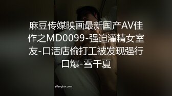 麻豆传媒映画最新国产AV佳作之MD0099-强迫灌精女室友-口活店偷打工被发现强行口爆-雪千夏