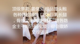 顶级萝莉-姜兔兔 极品馒头鲍 各种体位啪啪 口交 巨乳长腿，骨感又丰满的身材，被各路金主干炮还拍视频，很会撒娇又很骚逼