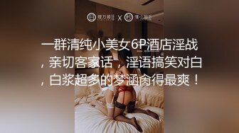 一群清纯小美女6P酒店淫战，亲切客家话，淫语搞笑对白，白浆超多的梦涵肏得最爽！