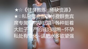 ★☆《健身教练✅稀缺资源》★☆私密猎奇部落付费群贵宾席专属福利孕妇篇~各种挺着大肚子待产的骚妇啪啪~怀孕私处有变化~逼肥水多欲望强