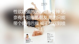 性欲超强的肥臀健身女神 无奈有个阳痿男朋友 男的只能带个假鸡巴操 被手指抠到喷尿！