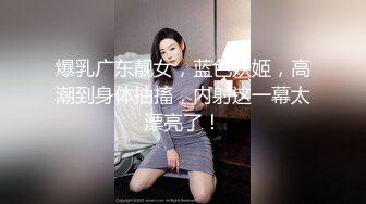 爆乳广东靓女，蓝色妖姬，高潮到身体抽搐，内射这一幕太漂亮了！