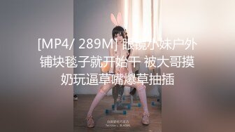 [MP4/ 289M] 眼镜小妹户外铺块毯子就开始干 被大哥摸奶玩逼草嘴爆草抽插