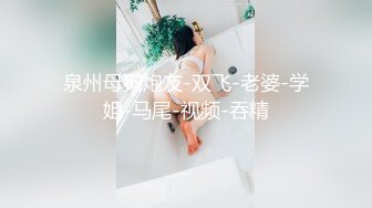 泉州母狗炮友-双飞-老婆-学姐-马尾-视频-吞精