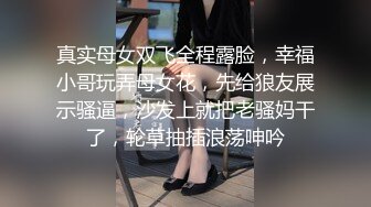 真实母女双飞全程露脸，幸福小哥玩弄母女花，先给狼友展示骚逼，沙发上就把老骚妈干了，轮草抽插浪荡呻吟